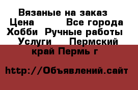 Вязаные на заказ › Цена ­ 800 - Все города Хобби. Ручные работы » Услуги   . Пермский край,Пермь г.